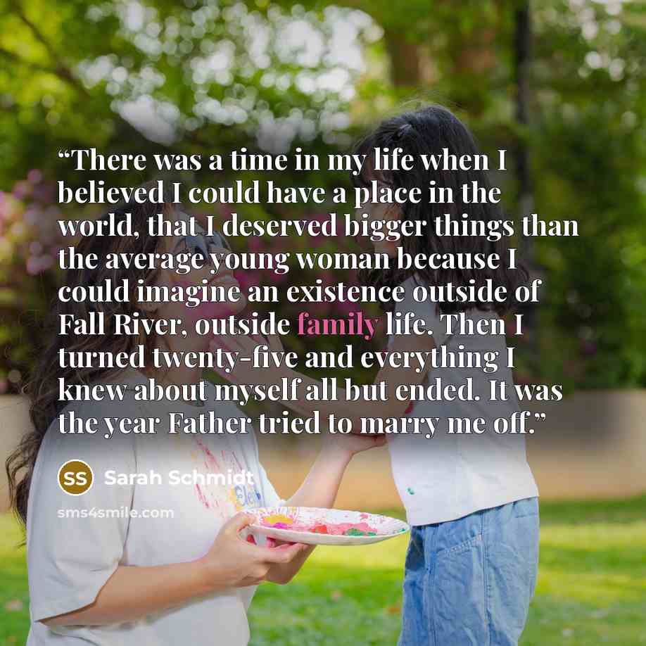 “There was a time in my life when I believed I could have a place in the world, that I deserved bigger things than the average young woman because I could imagine an existence outside of Fall River, outside family life. Then I turned twenty-five and everything I knew about myself all but ended. It…” quote by Sarah Schmidt