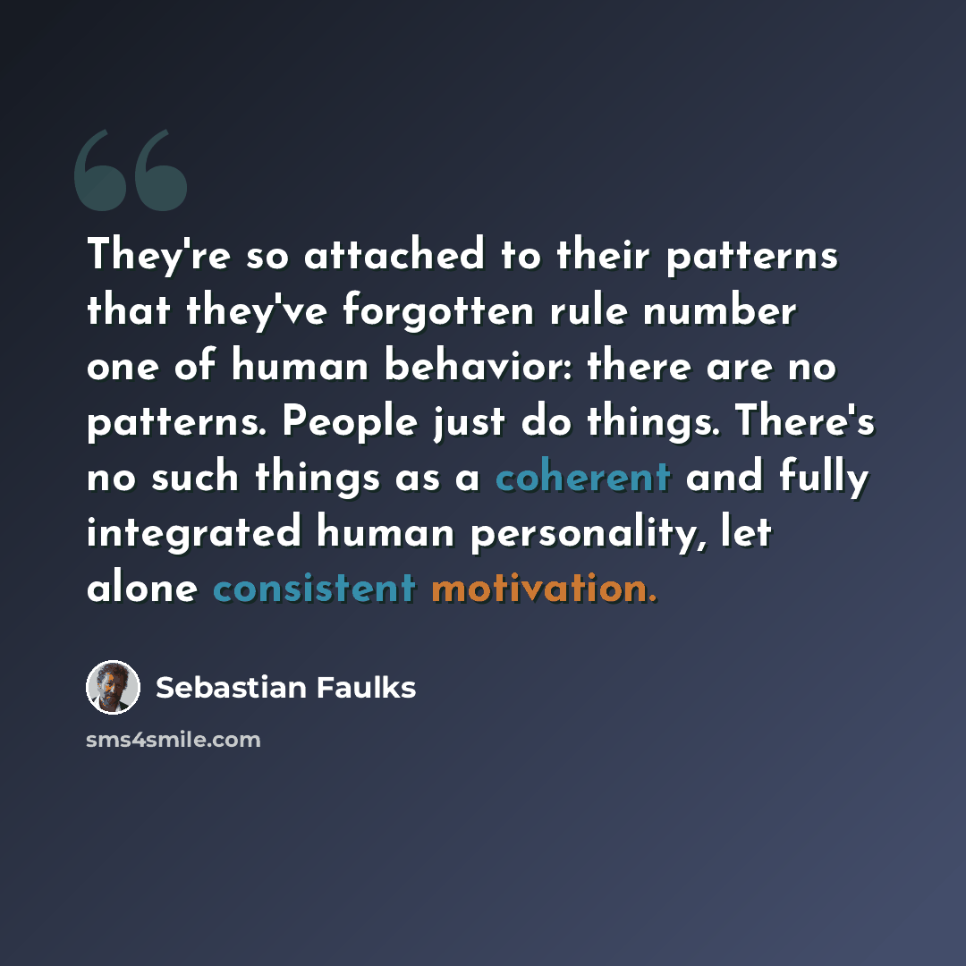“They're so attached to their patterns that they've forgotten rule number one of human behavior: there are no patterns. People just do things. There's no such things as a coherent and fully integrated human personality, let alone consistent motivation.” quote by Sebastian Faulks