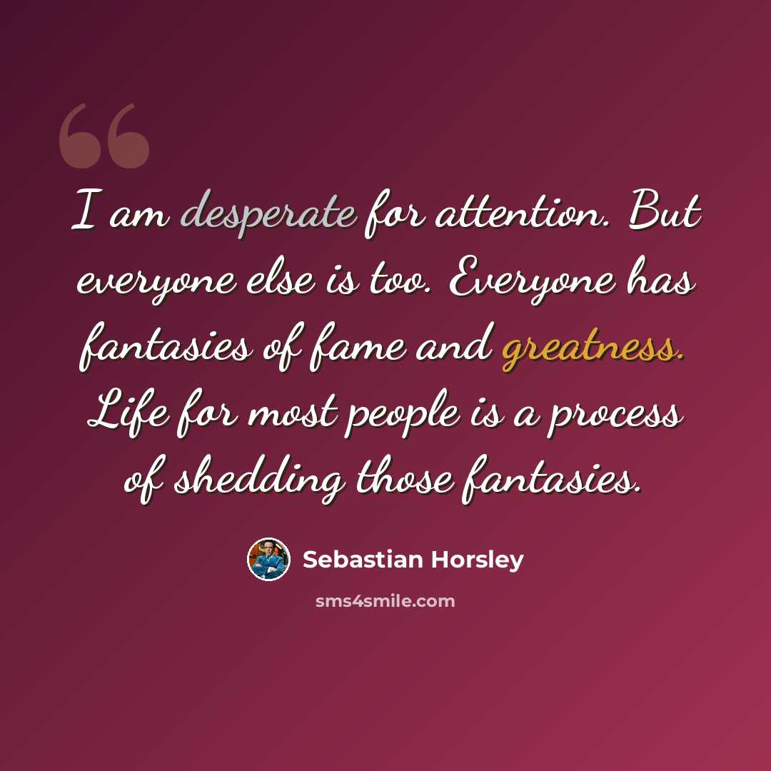 “I am desperate for attention. But everyone else is too. Everyone has fantasies of fame and greatness. Life for most people is a process of shedding those fantasies.” quote by Sebastian Horsley