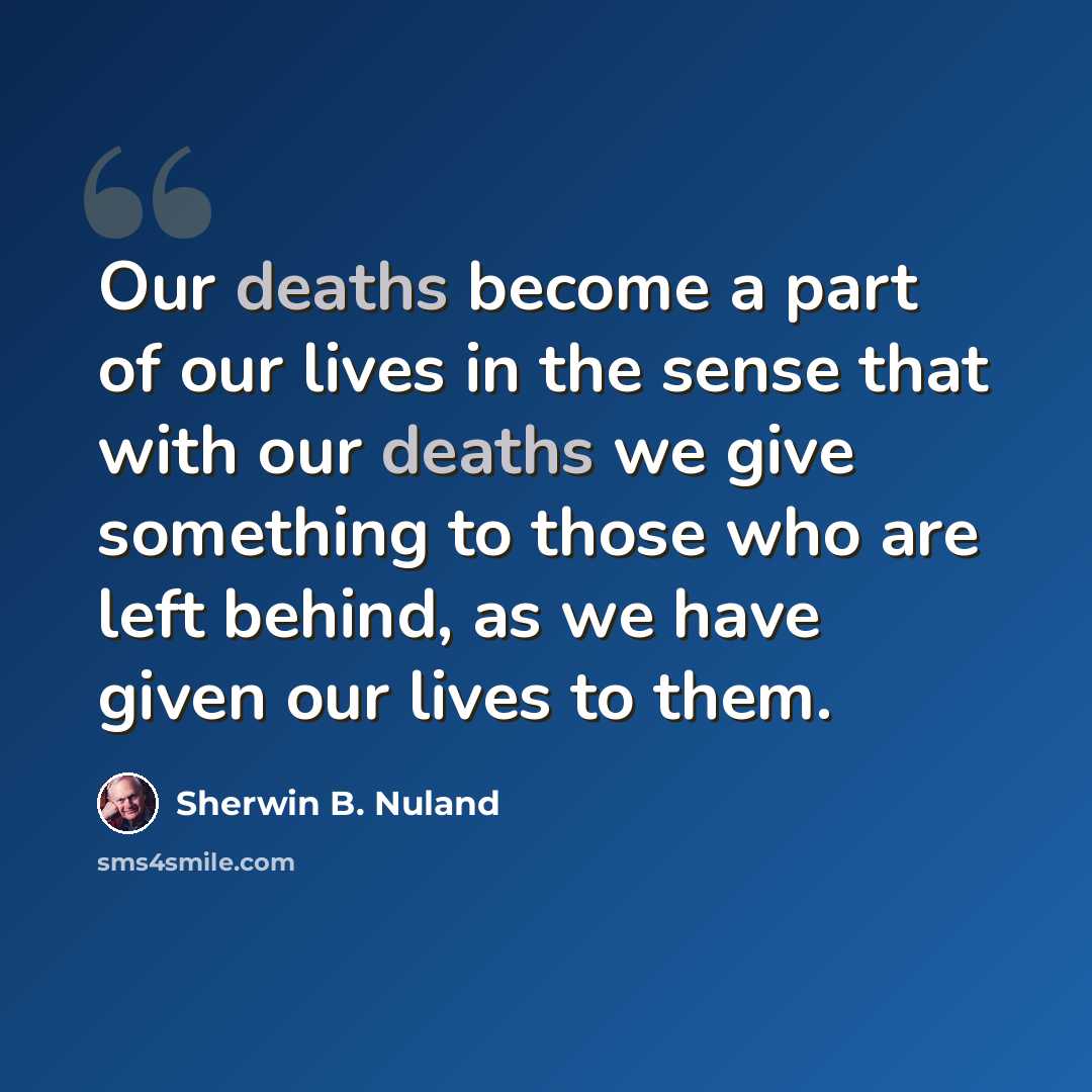 “Our deaths become a part of our lives in the sense that with our deaths we give something to those who are left behind, as we have given our lives to them.” quote by Sherwin B. Nuland