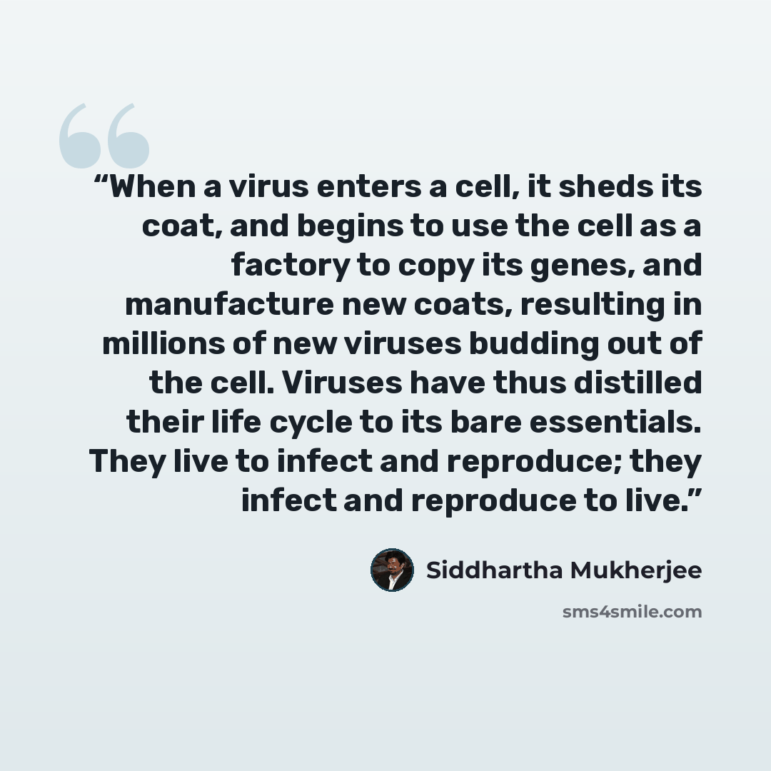 “When a virus enters a cell, it sheds its coat, and begins to use the cell as a factory to copy its genes, and manufacture new coats, resulting in millions of new viruses budding out of the cell. Viruses have thus distilled their life cycle to its bare essentials. They live to infect and reproduce…” quote by Siddhartha Mukherjee