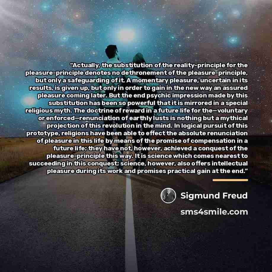 “Actually, the substitution of the reality-principle for the pleasure-principle denotes no dethronement of the pleasure-principle, but only a safeguarding of it. A momentary pleasure, uncertain in its results, is given up, but only in order to gain in the new way an assured pleasure coming later…” quote by Sigmund Freud