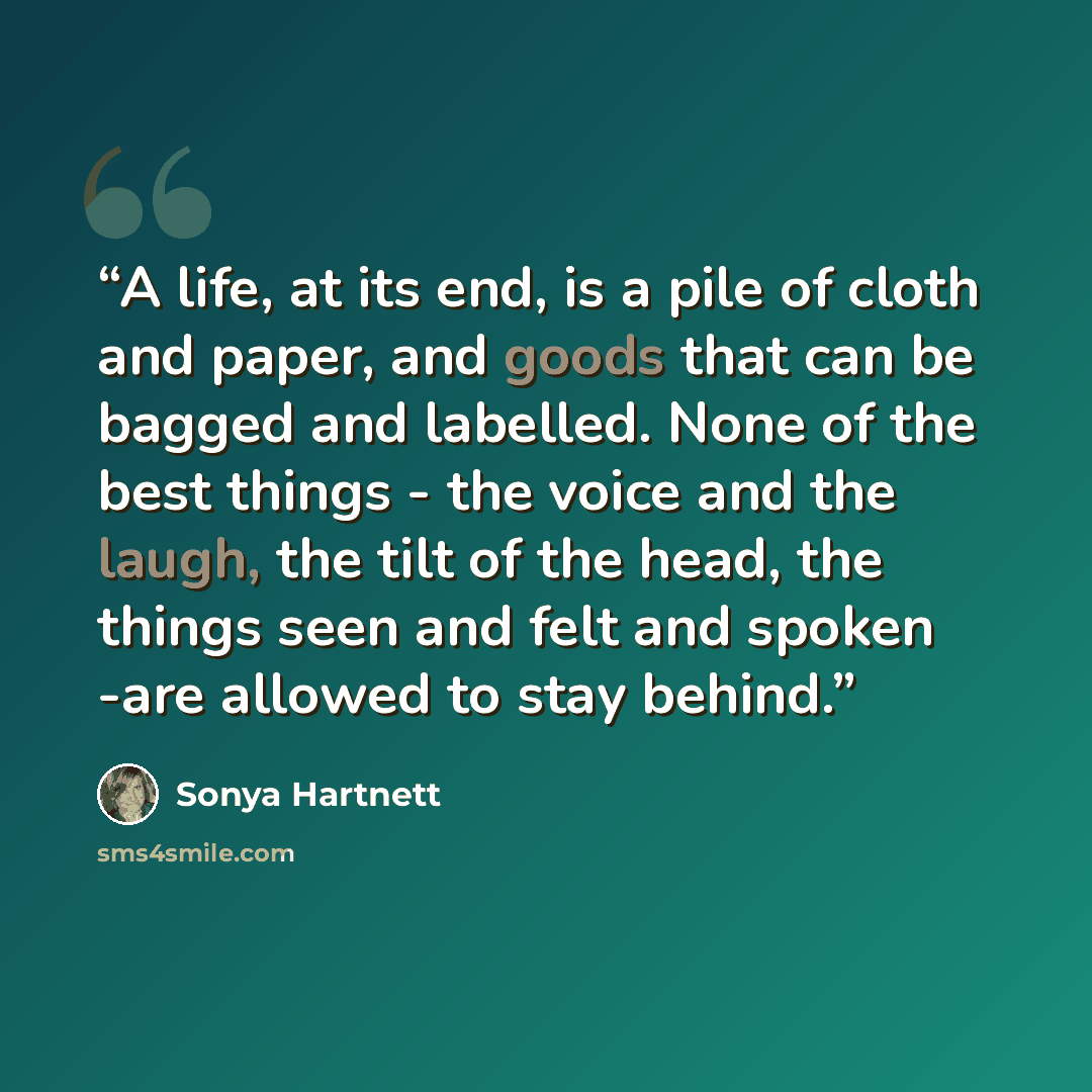 “A life, at its end, is a pile of cloth and paper, and goods that can be bagged and labelled. None of the best things - the voice and the laugh, the tilt of the head, the things seen and felt and spoken -are allowed to stay behind.” quote by Sonya Hartnett