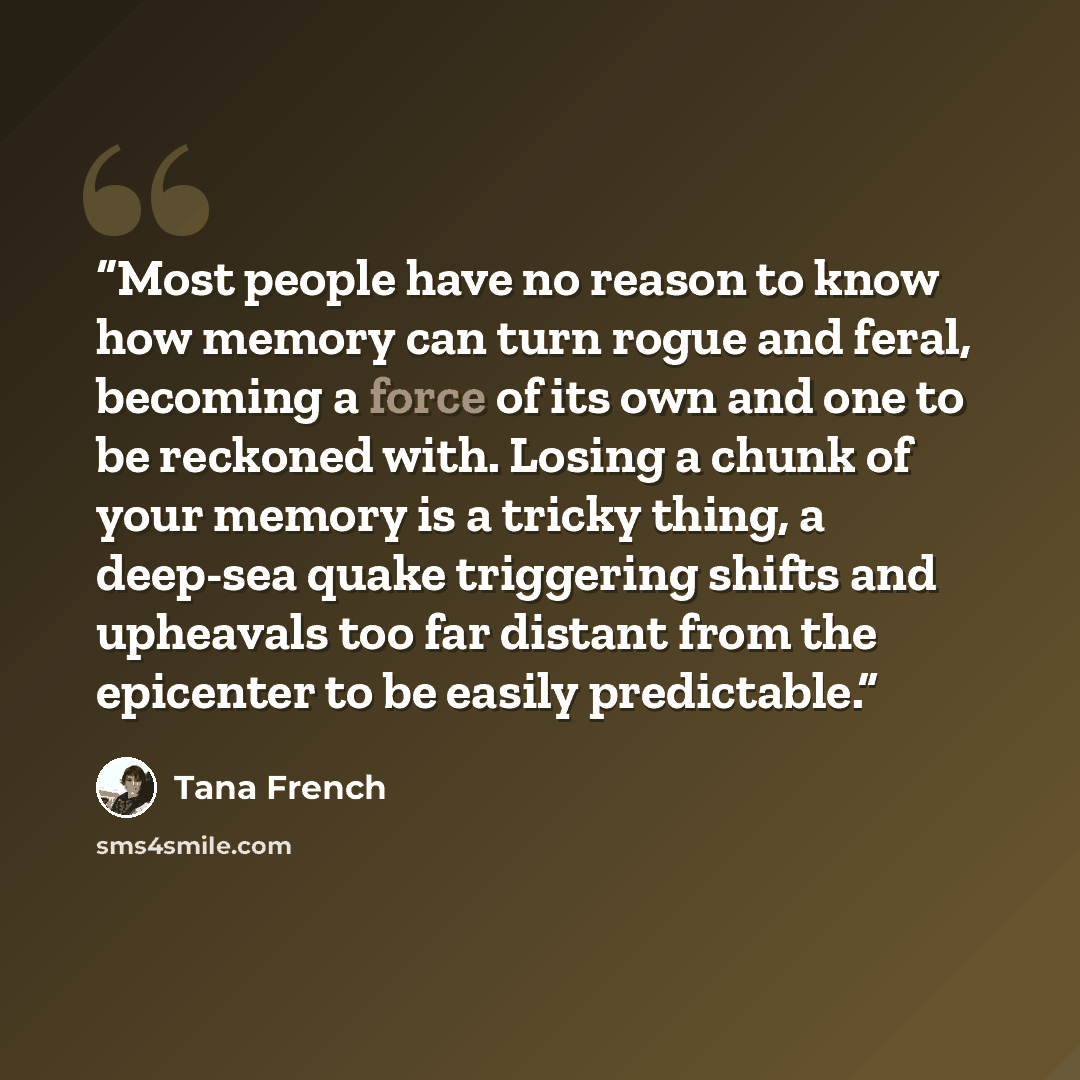 “Most people have no reason to know how memory can turn rogue and feral, becoming a force of its own and one to be reckoned with. Losing a chunk of your memory is a tricky thing, a deep-sea quake triggering shifts and upheavals too far distant from the epicenter to be easily predictable.” quote by Tana French