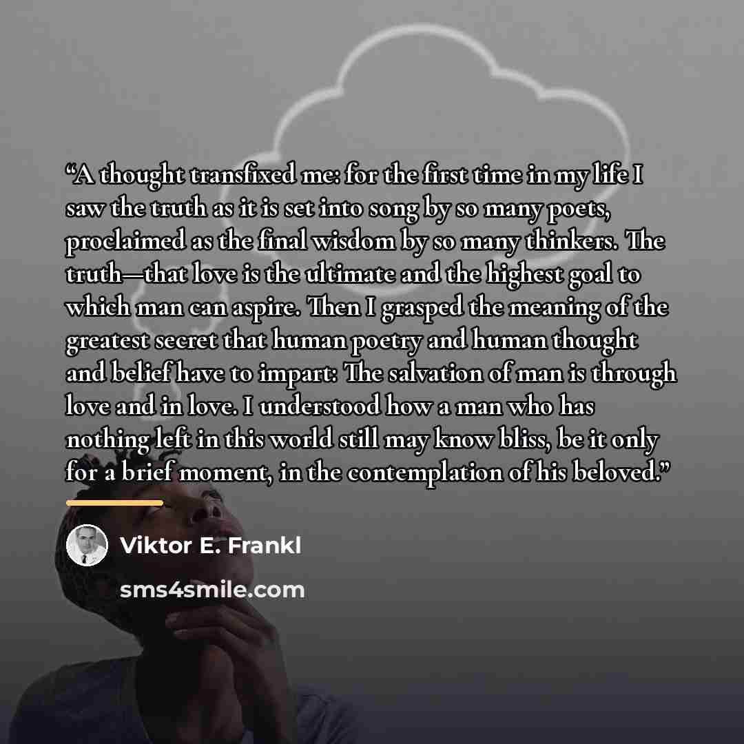 “A thought transfixed me: for the first time in my life I saw the truth as it is set into song by so many poets, proclaimed as the final wisdom by so many thinkers. The truth—that love is the ultimate and the highest goal to which man can aspire. Then I grasped the meaning of the greatest secret…” quote by Viktor E. Frankl