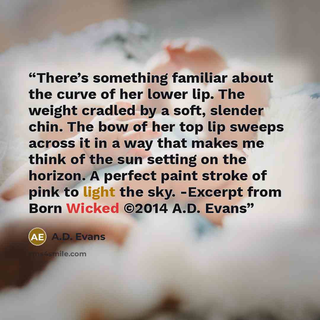 “There’s something familiar about the curve of her lower lip. The weight cradled by a soft, slender chin. The bow of her top lip sweeps across it in a way that makes me think of the sun setting on the horizon. A perfect paint stroke of pink to light the sky. -Excerpt from Born Wicked ©2014 A.D. Evans” quote by A.D. Evans