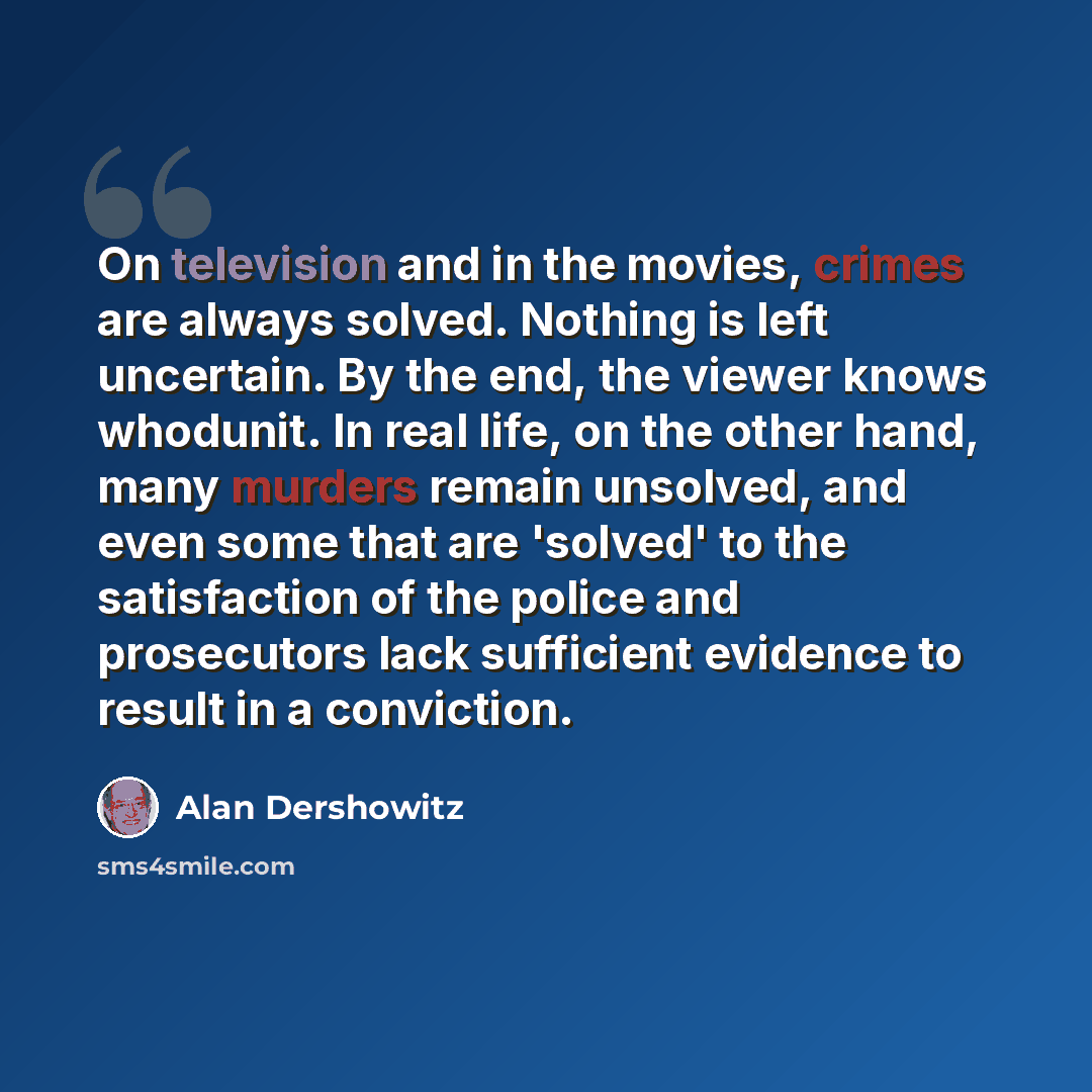 “On television and in the movies, crimes are always solved. Nothing is left uncertain. By the end, the viewer knows whodunit. In real life, on the other hand, many murders remain unsolved, and even some that are 'solved' to the satisfaction of the police and prosecutors lack sufficient evidence to…” quote by Alan Dershowitz
