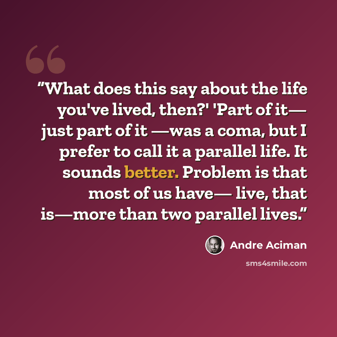 “What does this say about the life you've lived, then?' 'Part of it— just part of it —was a coma, but I prefer to call it a parallel life. It sounds better. Problem is that most of us have— live, that is—more than two parallel lives.” quote by André Aciman