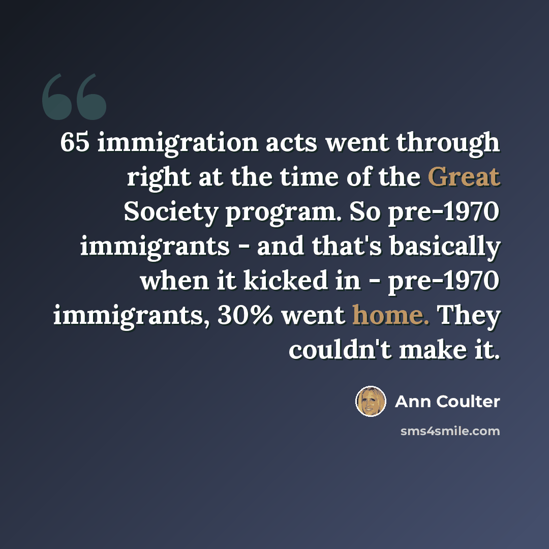 “65 immigration acts went through right at the time of the Great Society program. So pre-1970 immigrants - and that's basically when it kicked in - pre-1970 immigrants, 30% went home. They couldn't make it.” quote by Ann Coulter