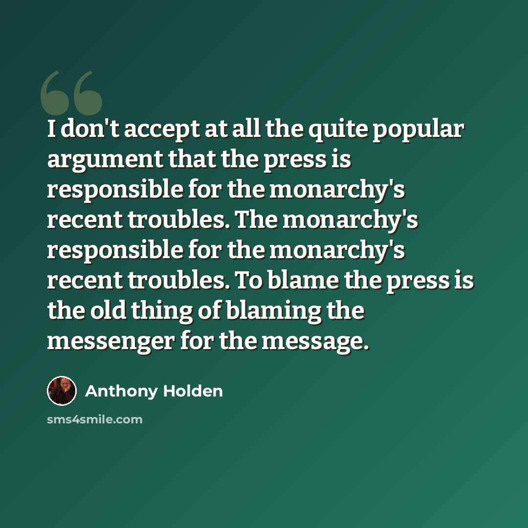 “I don't accept at all the quite popular argument that the press is responsible for the monarchy's recent troubles. The monarchy's responsible for the monarchy's recent troubles. To blame the press is the old thing of blaming the messenger for the message.” quote by Anthony Holden