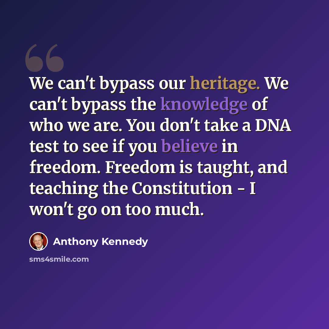 “We can't bypass our heritage. We can't bypass the knowledge of who we are. You don't take a DNA test to see if you believe in freedom. Freedom is taught, and teaching the Constitution - I won't go on too much.” quote by Anthony Kennedy