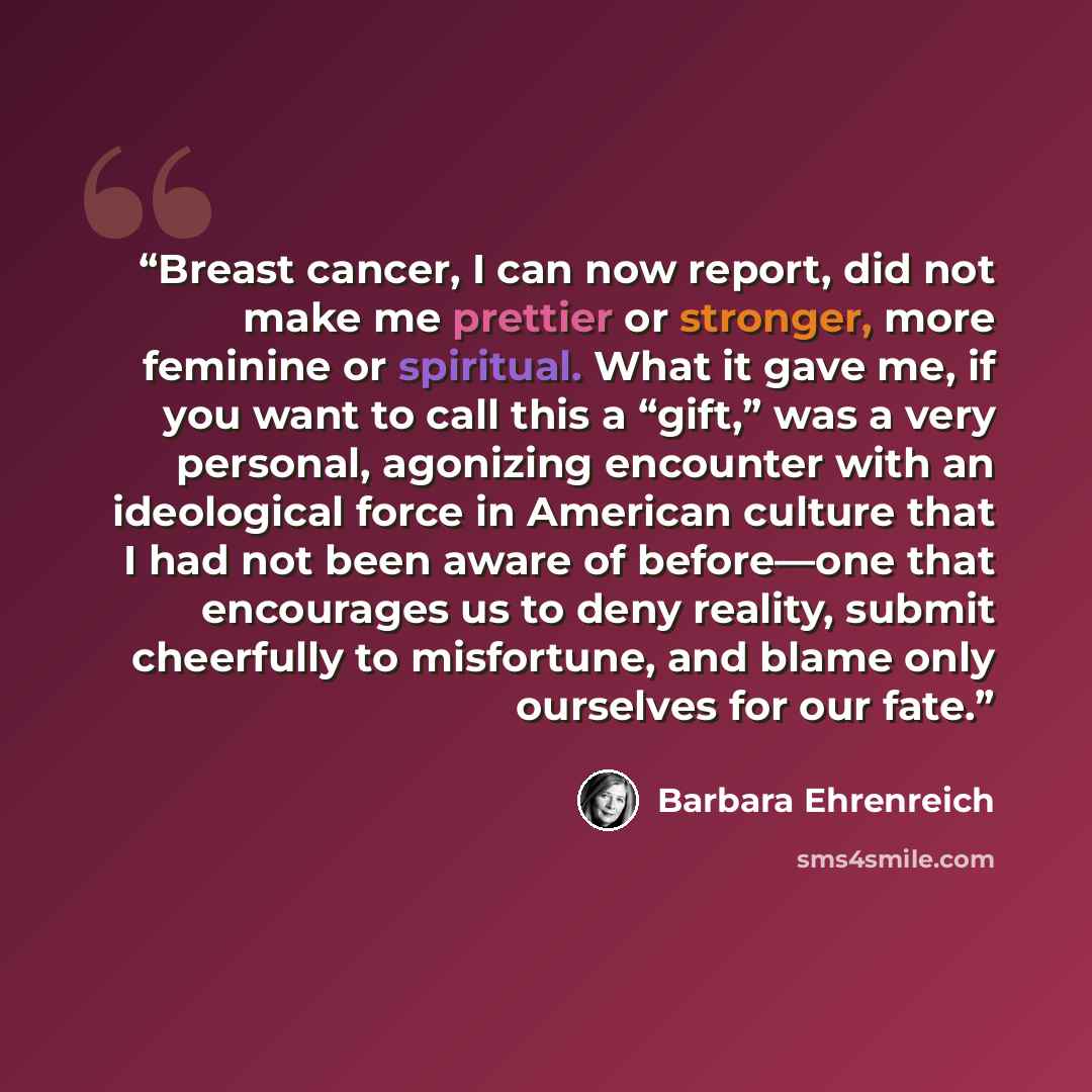 “Breast cancer, I can now report, did not make me prettier or stronger, more feminine or spiritual. What it gave me, if you want to call this a “gift,” was a very personal, agonizing encounter with an ideological force in American culture that I had not been aware of before—one that encourages us…” quote by Barbara Ehrenreich
