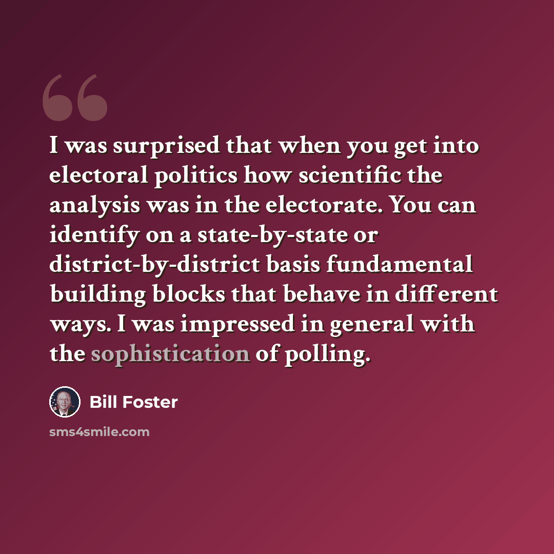 “I was surprised that when you get into electoral politics how scientific the analysis was in the electorate. You can identify on a state-by-state or district-by-district basis fundamental building blocks that behave in different ways. I was impressed in general with the sophistication of polling.” quote by Bill Foster