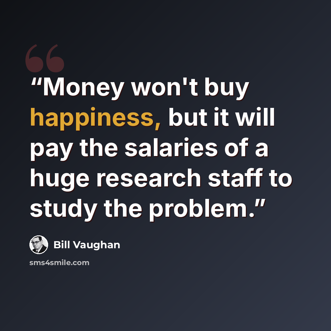 “Money won't buy happiness, but it will pay the salaries of a huge research staff to study the problem.” quote by Bill Vaughan