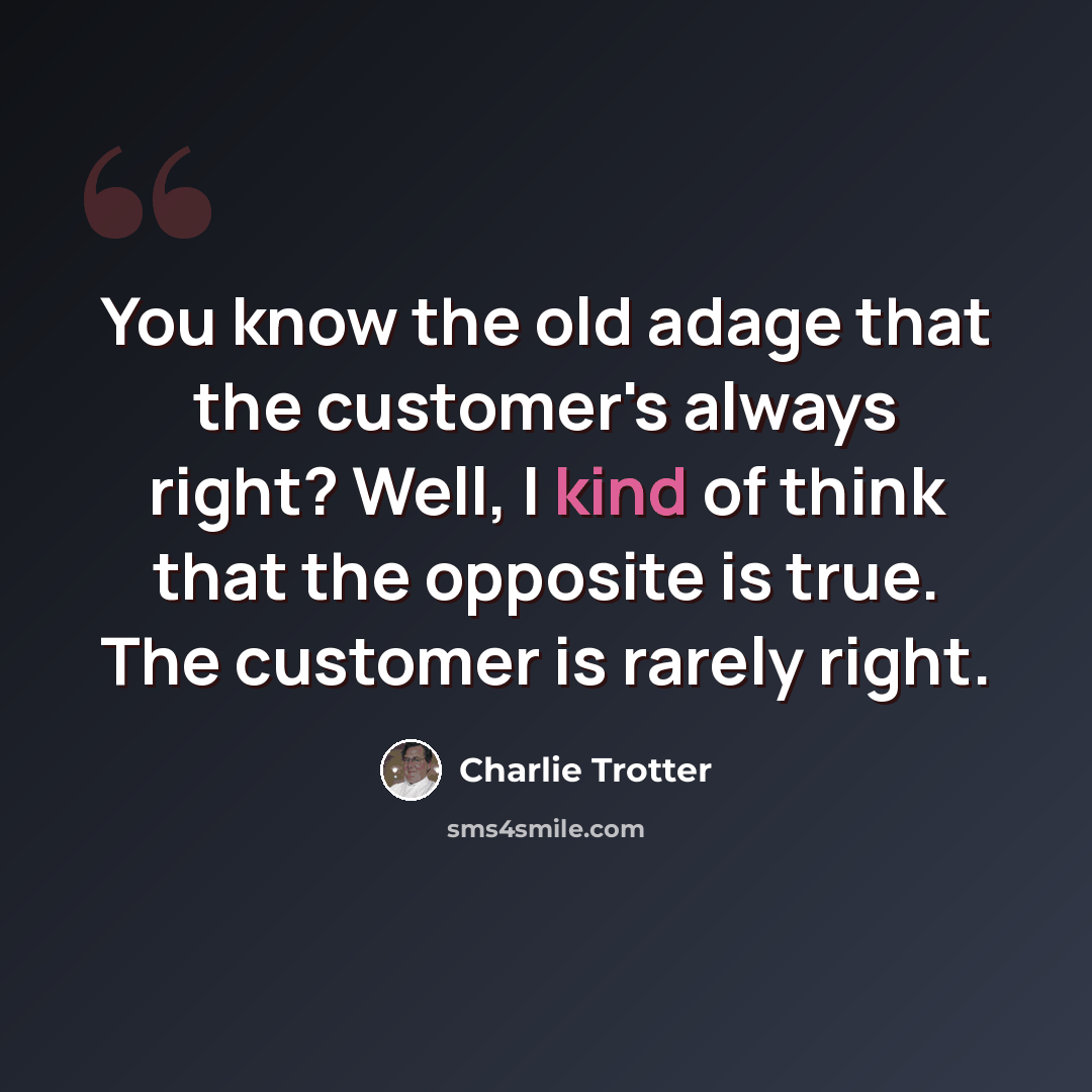 “You know the old adage that the customer's always right? Well, I kind of think that the opposite is true. The customer is rarely right.” quote by Charlie Trotter