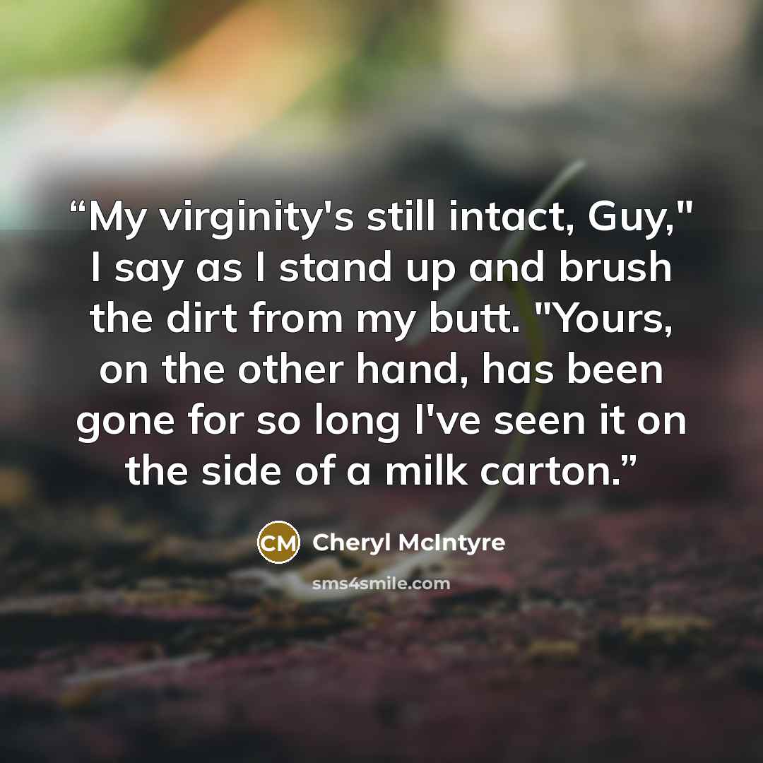 “My virginity's still intact, Guy," I say as I stand up and brush the dirt from my butt. "Yours, on the other hand, has been gone for so long I've seen it on the side of a milk carton.” quote by Cheryl McIntyre