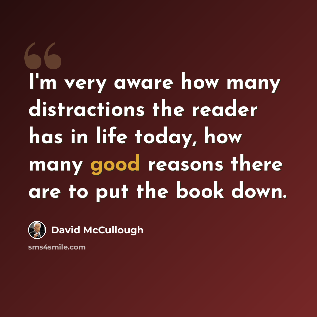 “I'm very aware how many distractions the reader has in life today, how many good reasons there are to put the book down.” quote by David McCullough