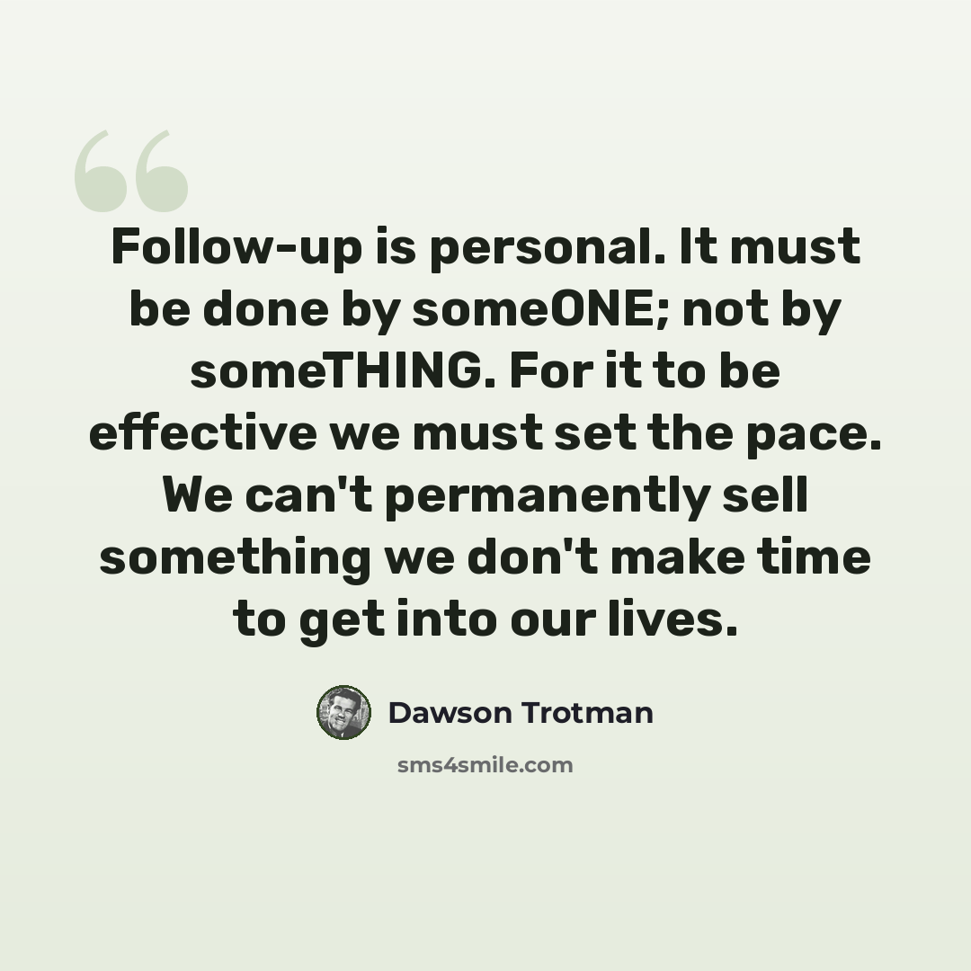 “Follow-up is personal. It must be done by someONE; not by someTHING. For it to be effective we must set the pace. We can't permanently sell something we don't make time to get into our lives.” quote by Dawson Trotman