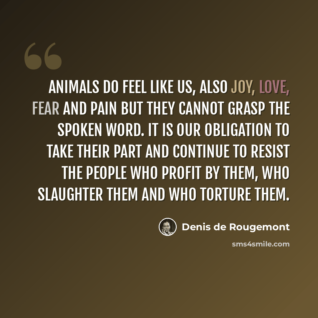 “Animals do feel like us, also joy, love, fear and pain but they cannot grasp the spoken word. It is our obligation to take their part and continue to resist the people who profit by them, who slaughter them and who torture them.” quote by Denis de Rougemont