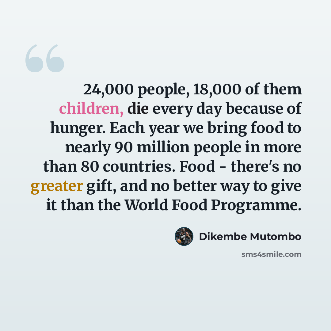 “24,000 people, 18,000 of them children, die every day because of hunger. Each year we bring food to nearly 90 million people in more than 80 countries. Food - there's no greater gift, and no better way to give it than the World Food Programme.” quote by Dikembe Mutombo