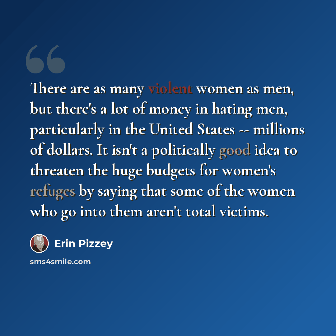 “There are as many violent women as men, but there's a lot of money in hating men, particularly in the United States -- millions of dollars. It isn't a politically good idea to threaten the huge budgets for women's refuges by saying that some of the women who go into them aren't total victims.” quote by Erin Pizzey