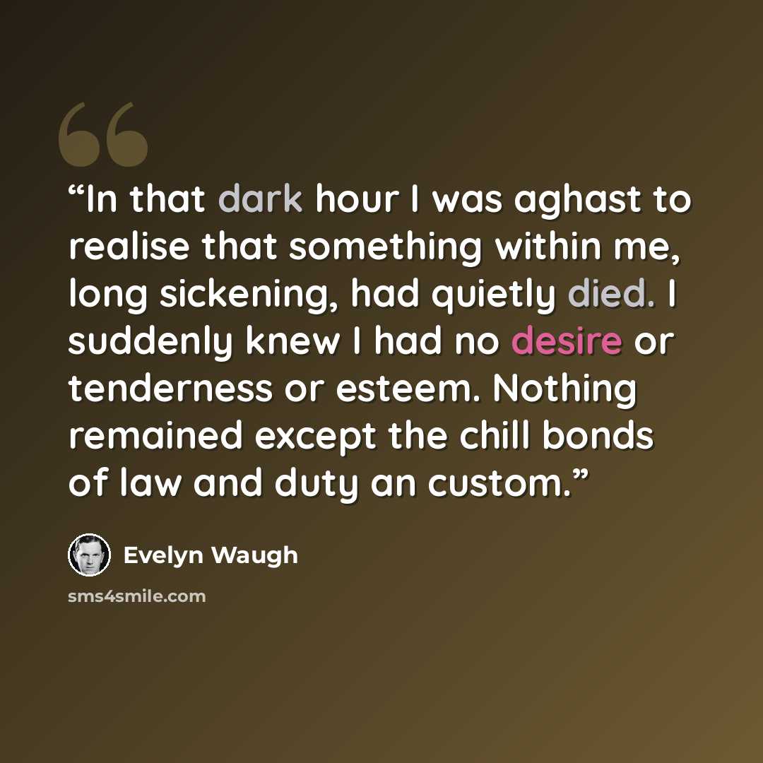 “In that dark hour I was aghast to realise that something within me, long sickening, had quietly died. I suddenly knew I had no desire or tenderness or esteem. Nothing remained except the chill bonds of law and duty an custom.” quote by Evelyn Waugh