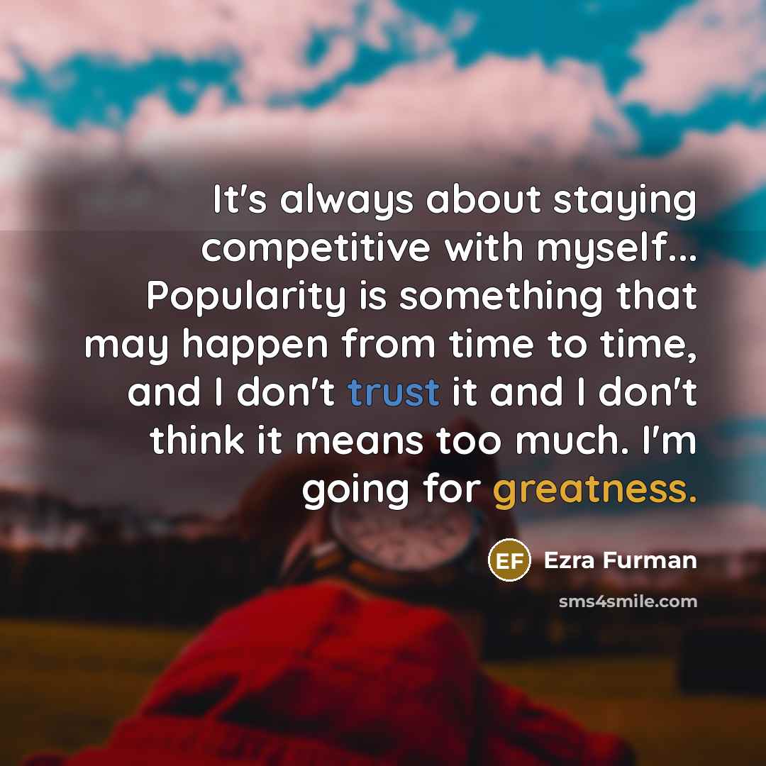 “It's always about staying competitive with myself... Popularity is something that may happen from time to time, and I don't trust it and I don't think it means too much. I'm going for greatness.” quote by Ezra Furman