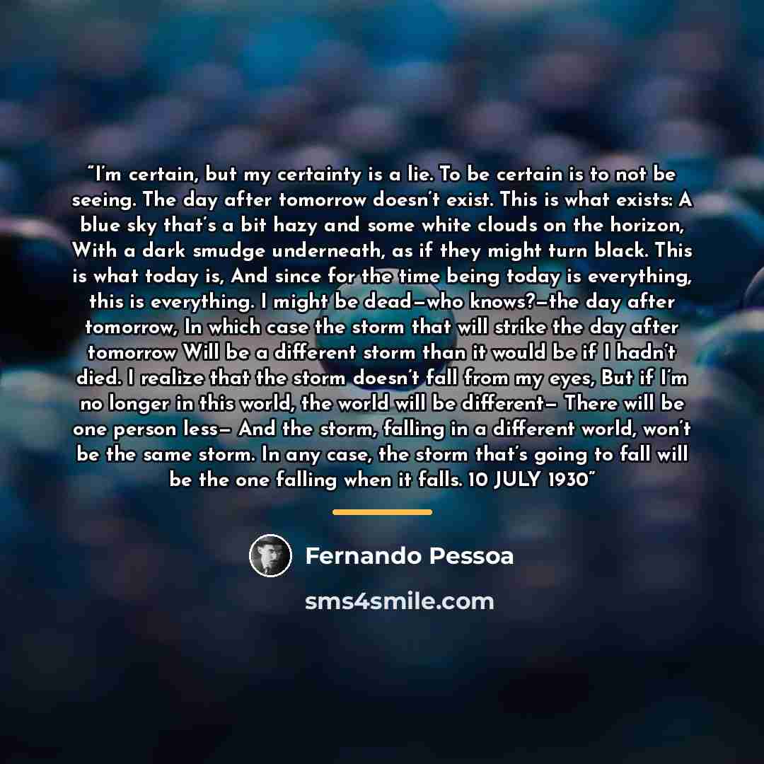 “I’m certain, but my certainty is a lie. To be certain is to not be seeing. The day after tomorrow doesn’t exist. This is what exists: A blue sky that’s a bit hazy and some white clouds on the horizon, With a dark smudge underneath, as if they might turn black. This is what today is, And since for…” quote by Fernando Pessoa