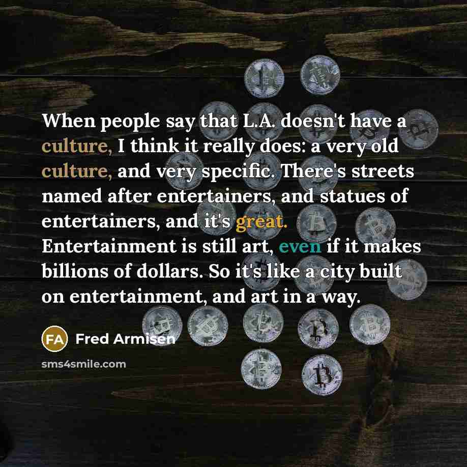 “When people say that L.A. doesn't have a culture, I think it really does: a very old culture, and very specific. There's streets named after entertainers, and statues of entertainers, and it's great. Entertainment is still art, even if it makes billions of dollars. So it's like a city built on…” quote by Fred Armisen