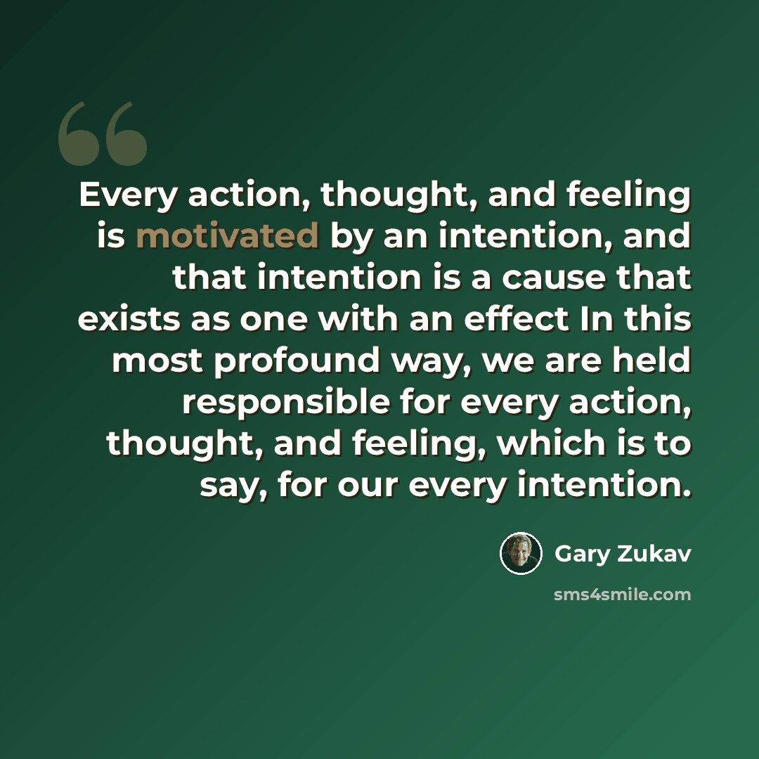 “Every action, thought, and feeling is motivated by an intention, and that intention is a cause that exists as one with an effect In this most profound way, we are held responsible for every action, thought, and feeling, which is to say, for our every intention.” quote by Gary Zukav
