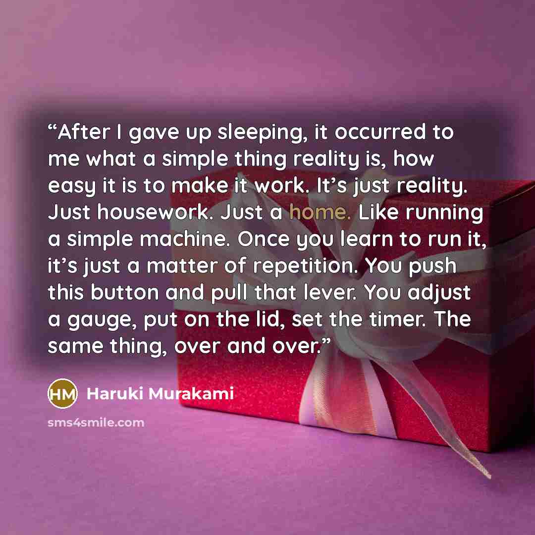 “After I gave up sleeping, it occurred to me what a simple thing reality is, how easy it is to make it work. It’s just reality. Just housework. Just a home. Like running a simple machine. Once you learn to run it, it’s just a matter of repetition. You push this button and pull that lever. You…” quote by Haruki Murakami