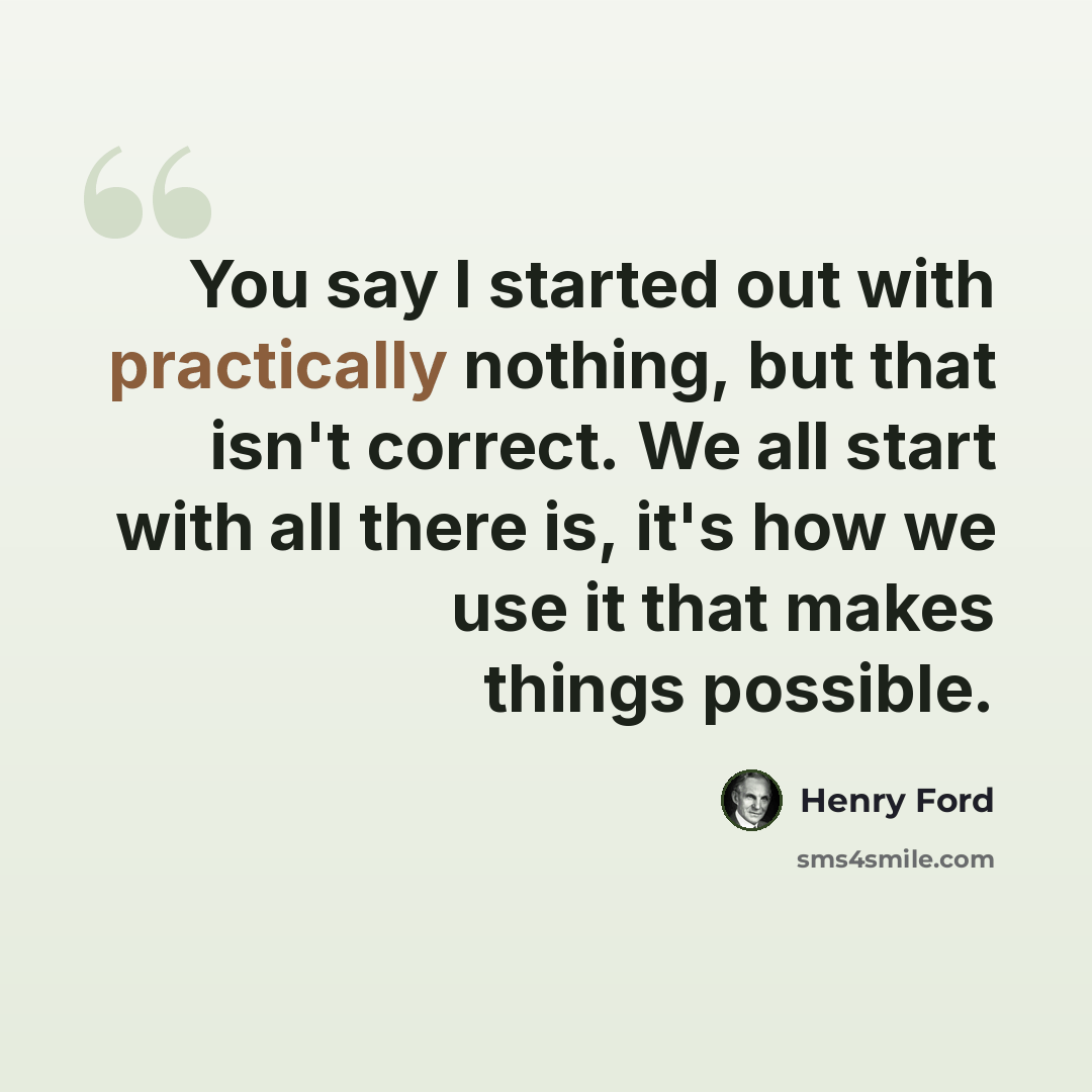 “You say I started out with practically nothing, but that isn't correct. We all start with all there is, it's how we use it that makes things possible.” quote by Henry Ford