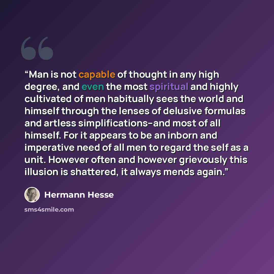 “Man is not capable of thought in any high degree, and even the most spiritual and highly cultivated of men habitually sees the world and himself through the lenses of delusive formulas and artless simplifications--and most of all himself. For it appears to be an inborn and imperative need of all…” quote by Hermann Hesse
