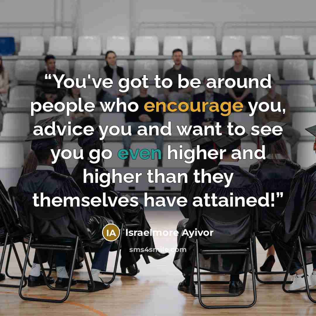 “You've got to be around people who encourage you, advice you and want to see you go even higher and higher than they themselves have attained!” quote by Israelmore Ayivor