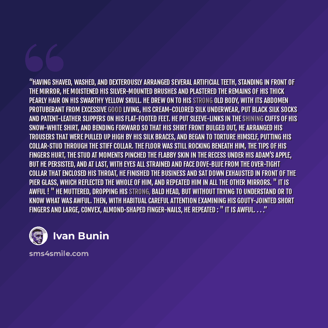“Having shaved, washed, and dexterously arranged several artificial teeth, standing in front of the mirror, he moistened his silver-mounted brushes and plastered the remains of his thick pearly hair on his swarthy yellow skull. He drew on to his strong old body, with its abdomen protuberant from…” quote by Ivan Bunin