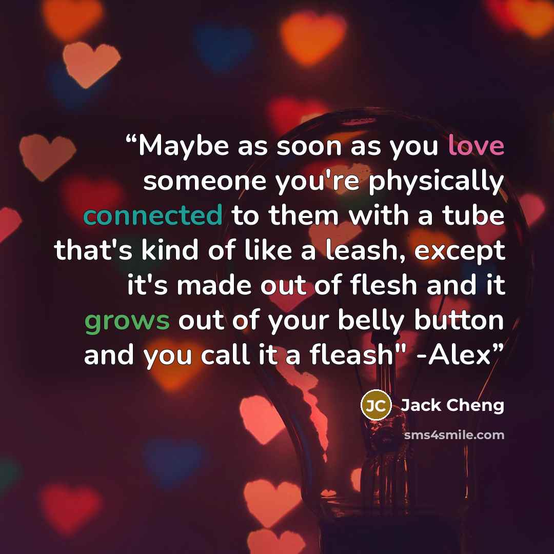 “Maybe as soon as you love someone you're physically connected to them with a tube that's kind of like a leash, except it's made out of flesh and it grows out of your belly button and you call it a fleash" -Alex” quote by Jack Cheng