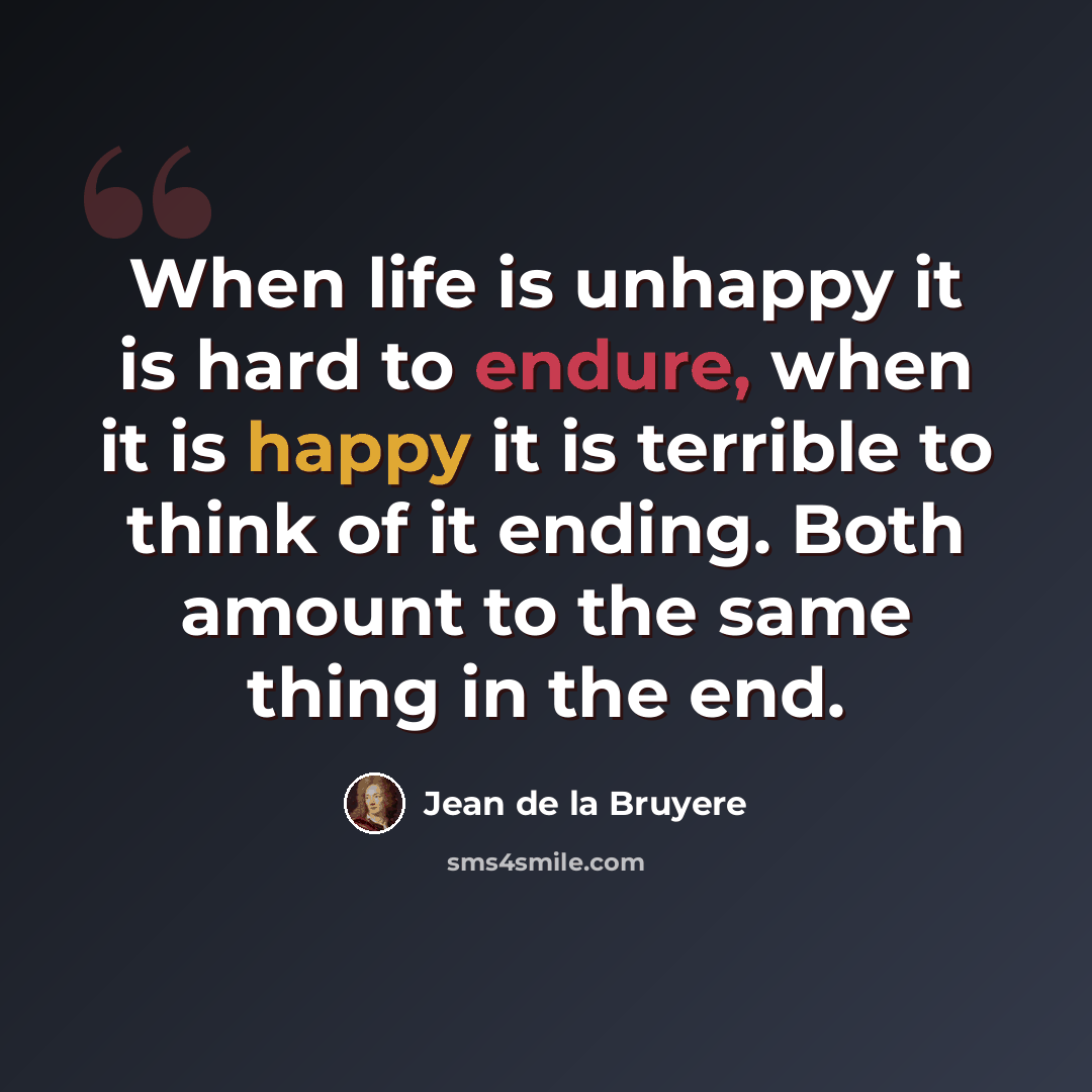 “When life is unhappy it is hard to endure, when it is happy it is terrible to think of it ending. Both amount to the same thing in the end.” quote by Jean de la Bruyere