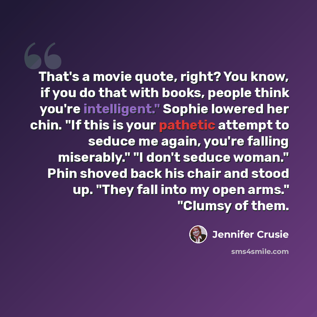 “That's a movie quote, right? You know, if you do that with books, people think you're intelligent." Sophie lowered her chin. "If this is your pathetic attempt to seduce me again, you're falling miserably." "I don't seduce woman." Phin shoved back his chair and stood up. "They fall into my open…” quote by Jennifer Crusie