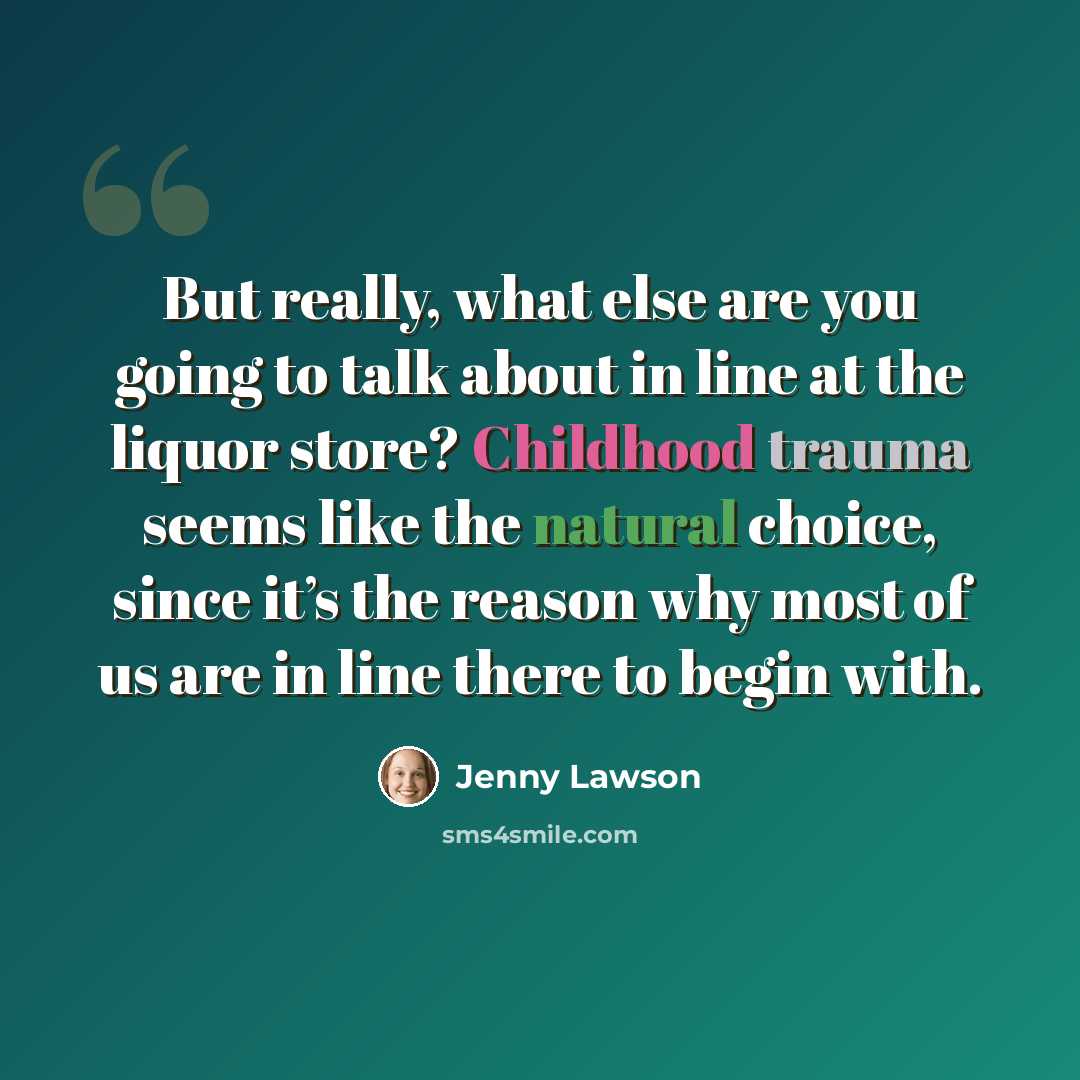 “But really, what else are you going to talk about in line at the liquor store? Childhood trauma seems like the natural choice, since it’s the reason why most of us are in line there to begin with.” quote by Jenny Lawson
