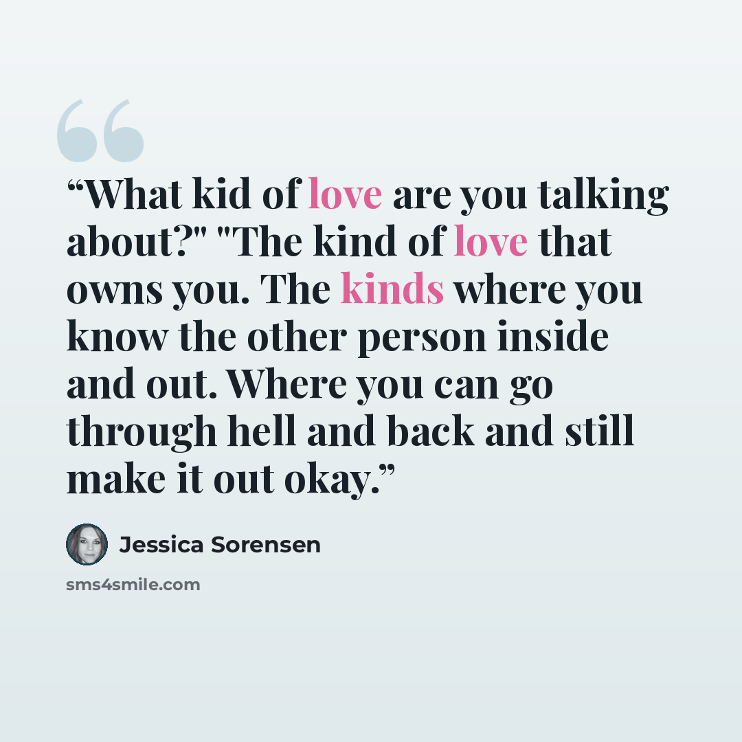 “What kid of love are you talking about?" "The kind of love that owns you. The kinds where you know the other person inside and out. Where you can go through hell and back and still make it out okay.” quote by Jessica Sorensen