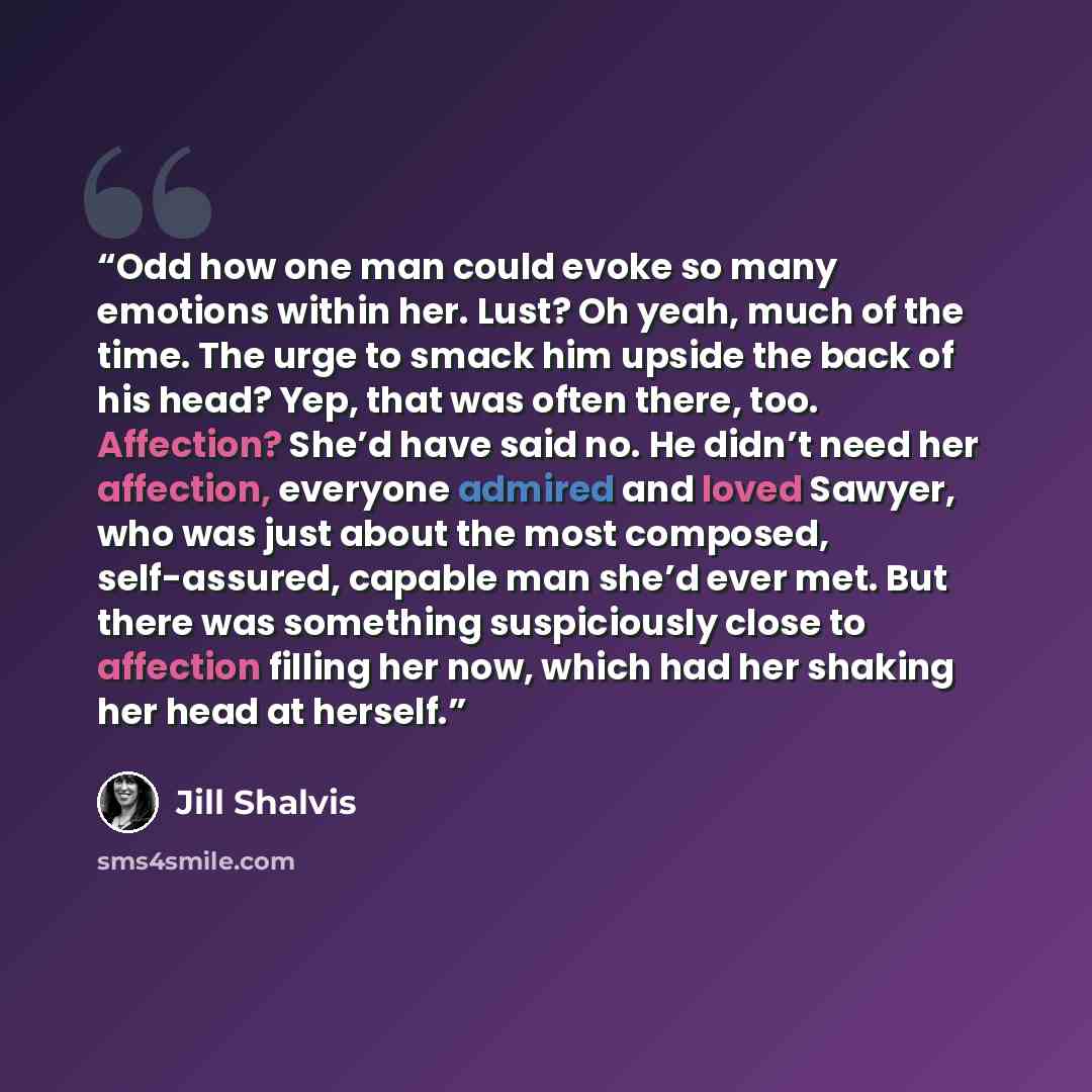 “Odd how one man could evoke so many emotions within her. Lust? Oh yeah, much of the time. The urge to smack him upside the back of his head? Yep, that was often there, too. Affection? She’d have said no. He didn’t need her affection, everyone admired and loved Sawyer, who was just about the most…” quote by Jill Shalvis