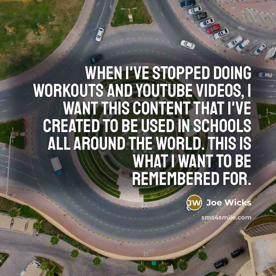 “When I've stopped doing workouts and YouTube videos, I want this content that I've created to be used in schools all around the world. This is what I want to be remembered for.” quote by Joe Wicks