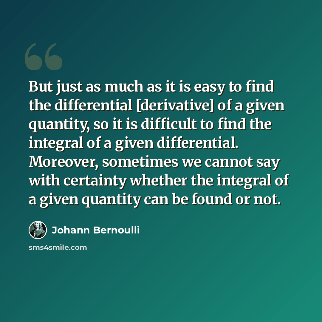 “But just as much as it is easy to find the differential [derivative] of a given quantity, so it is difficult to find the integral of a given differential. Moreover, sometimes we cannot say with certainty whether the integral of a given quantity can be found or not.” quote by Johann Bernoulli