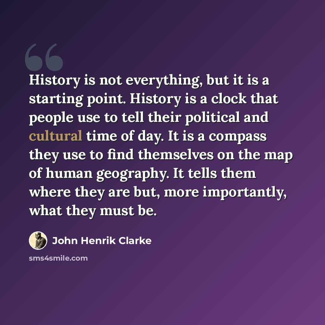 “History is not everything, but it is a starting point. History is a clock that people use to tell their political and cultural time of day. It is a compass they use to find themselves on the map of human geography. It tells them where they are but, more importantly, what they must be.” quote by John Henrik Clarke