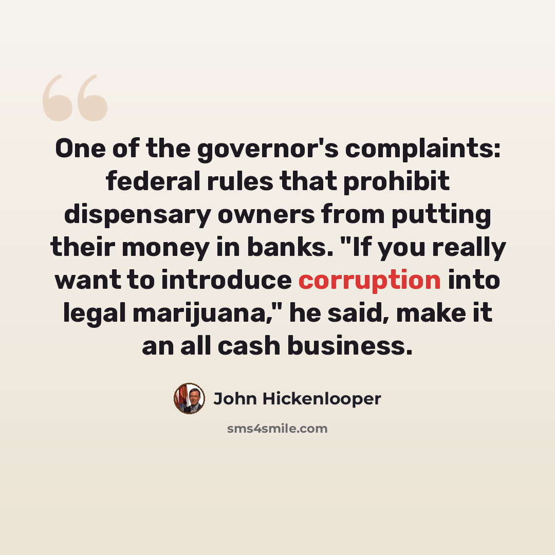 “One of the governor's complaints: federal rules that prohibit dispensary owners from putting their money in banks. "If you really want to introduce corruption into legal marijuana," he said, make it an all cash business.” quote by John Hickenlooper