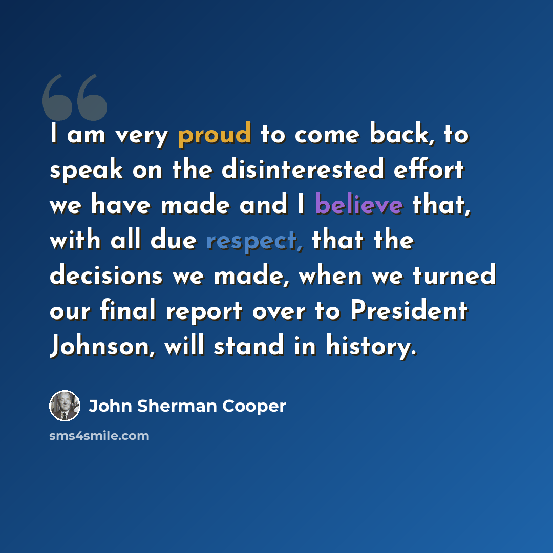 “I am very proud to come back, to speak on the disinterested effort we have made and I believe that, with all due respect, that the decisions we made, when we turned our final report over to President Johnson, will stand in history.” quote by John Sherman Cooper