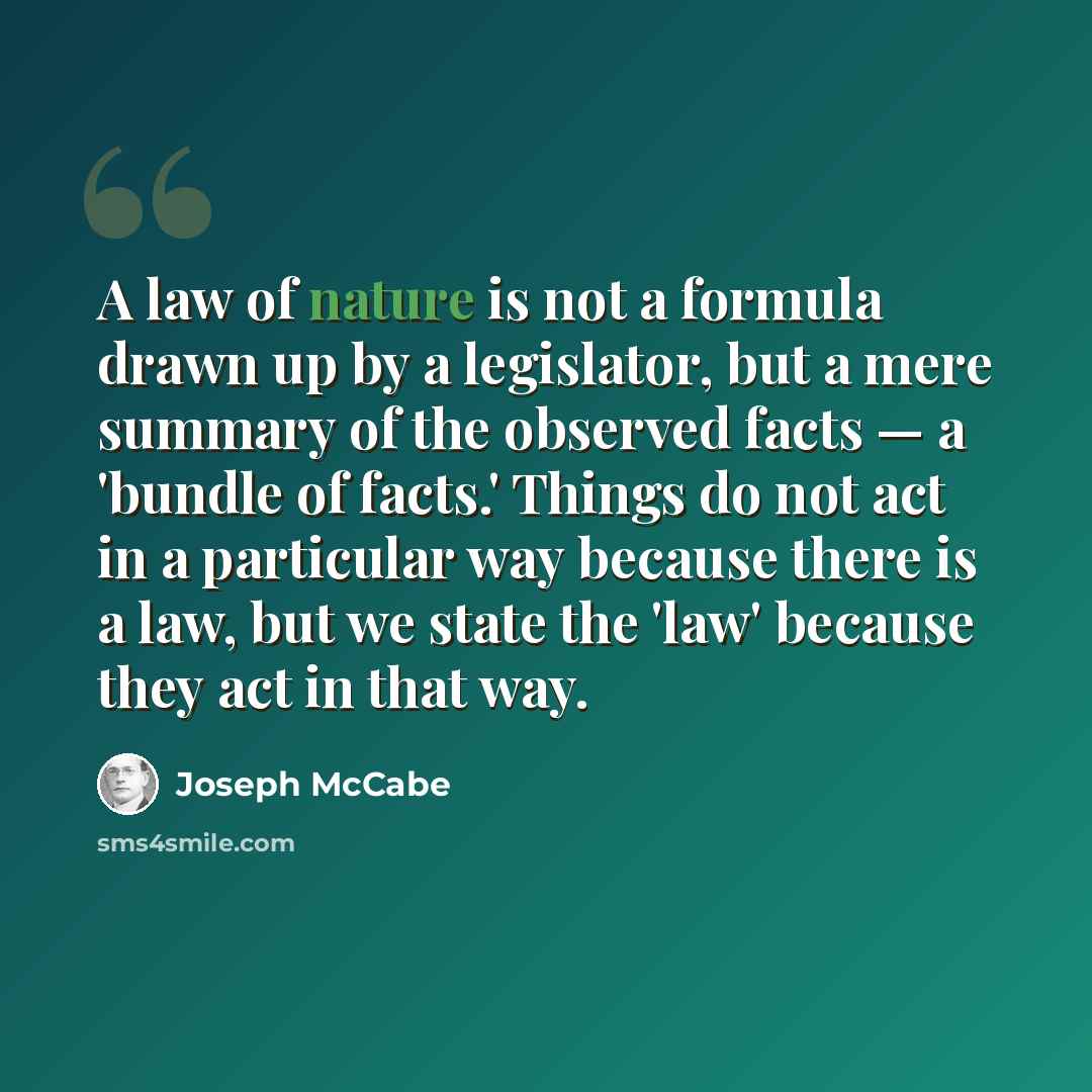 “A law of nature is not a formula drawn up by a legislator, but a mere summary of the observed facts — a 'bundle of facts.' Things do not act in a particular way because there is a law, but we state the 'law' because they act in that way.” quote by Joseph McCabe