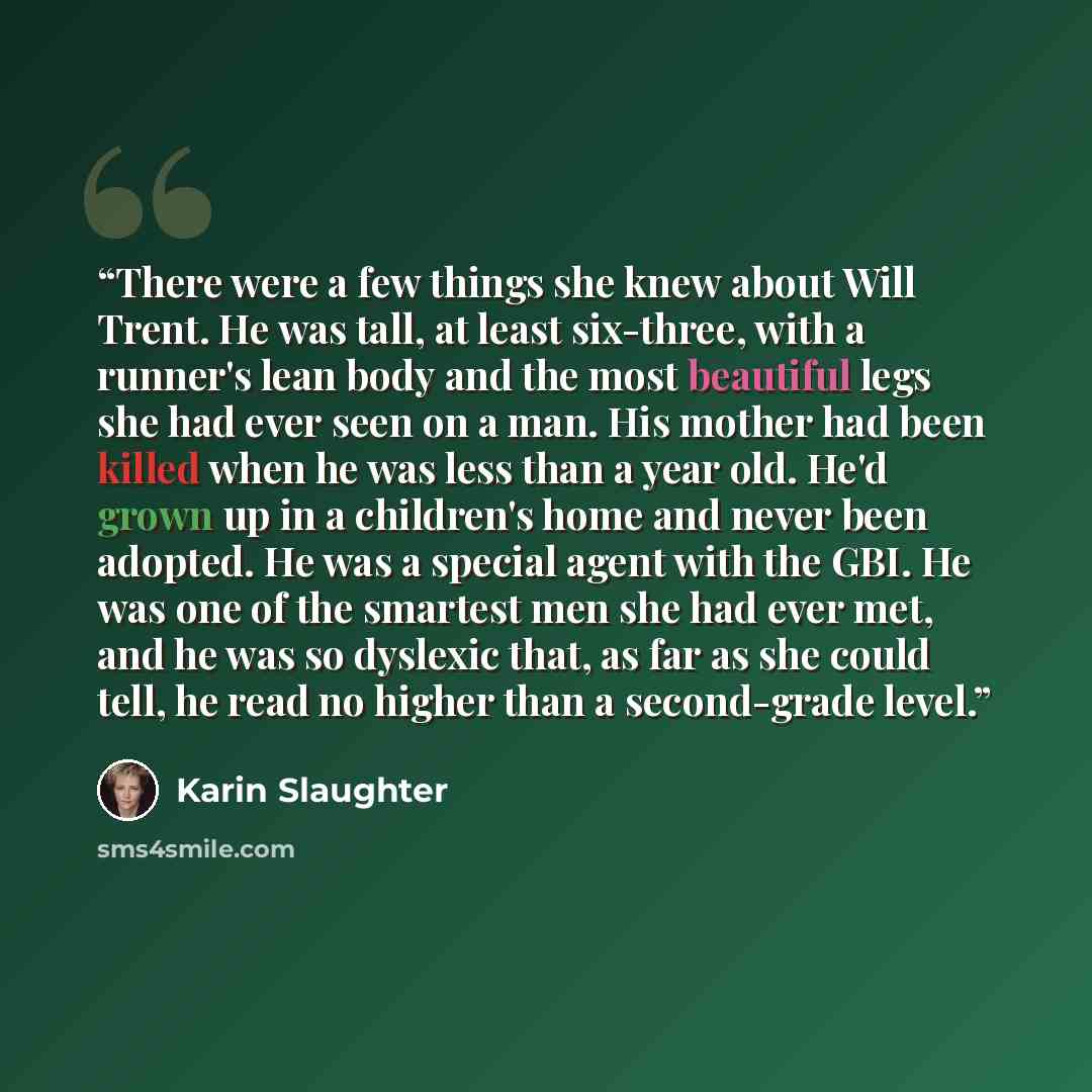 “There were a few things she knew about Will Trent. He was tall, at least six-three, with a runner's lean body and the most beautiful legs she had ever seen on a man. His mother had been killed when he was less than a year old. He'd grown up in a children's home and never been adopted. He was a…” quote by Karin Slaughter