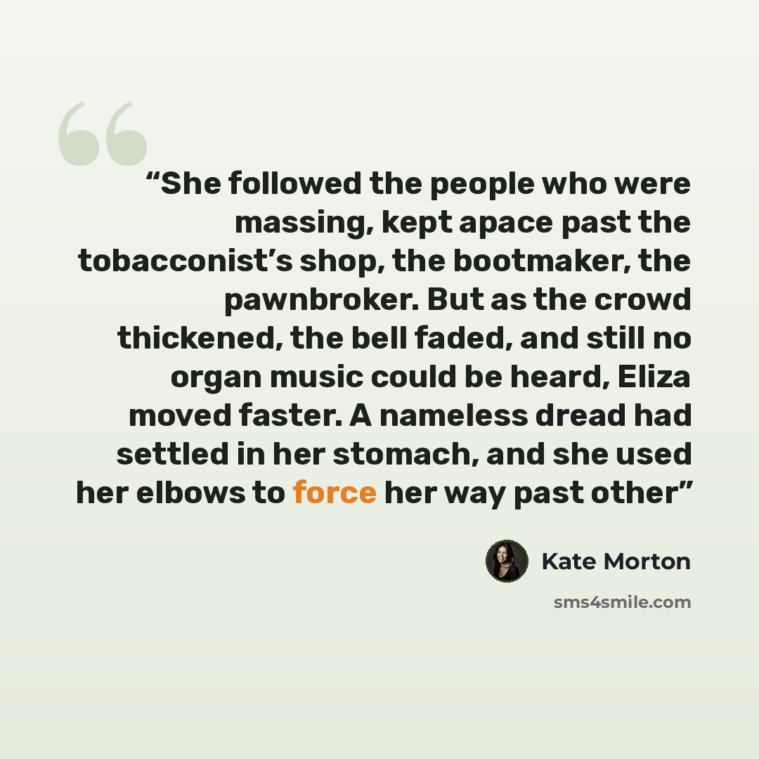 “She followed the people who were massing, kept apace past the tobacconist’s shop, the bootmaker, the pawnbroker. But as the crowd thickened, the bell faded, and still no organ music could be heard, Eliza moved faster. A nameless dread had settled in her stomach, and she used her elbows to force…” quote by Kate Morton