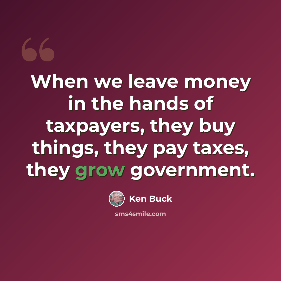 “When we leave money in the hands of taxpayers, they buy things, they pay taxes, they grow government.” quote by Ken Buck